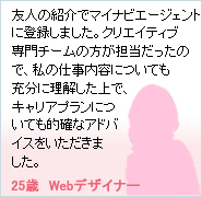�F�l�̏Љ�Ń}�C�i�r�G�[�W�F���g�ɓo�^���܂����B�N���G�C�e�B�u���`�[���̕����S���������̂ŁA���̎d�����e�ɂ��Ă��\���ɗ���������ŁA�L�����A�v�����ɂ��Ă��I�m�ȃA�h�o�C�X�����������܂����B�i25�΁@Web�f�U�C�i�[�j