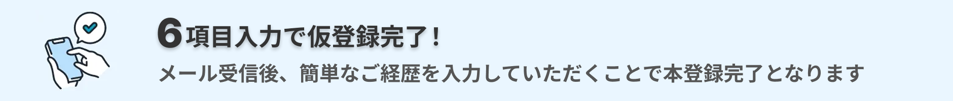6項目入力で仮登録完了！　メール受信後、簡単なご経歴を入力していただくことで本登録完了となります