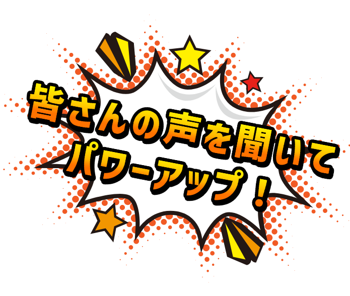 皆さんの声を聞いてパワーアップ!