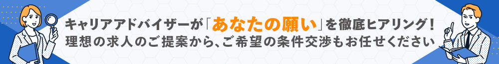 キャリアアドバイザーが「あなたの願い」を徹底ヒアリング！理想の求人のご提案から、ご希望の条件交渉もお任せください