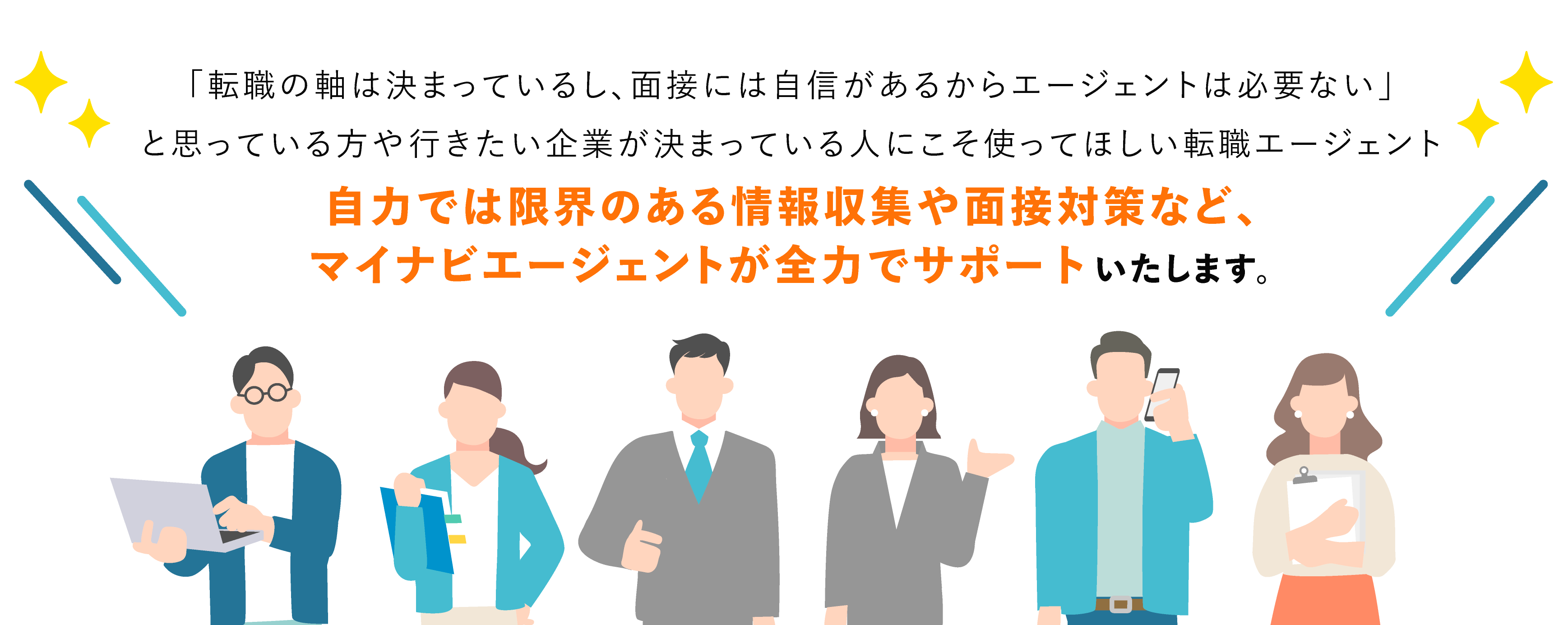 「転職の軸は決まっているし、面接には自信があるからエージェントは必要ない」と思っている方や行きたい企業が決まっている人にこそ使ってほしい転職エージェント。自力では限界のある情報収集や面接対策など、マイナビエージェントが全力でサポートいたします。