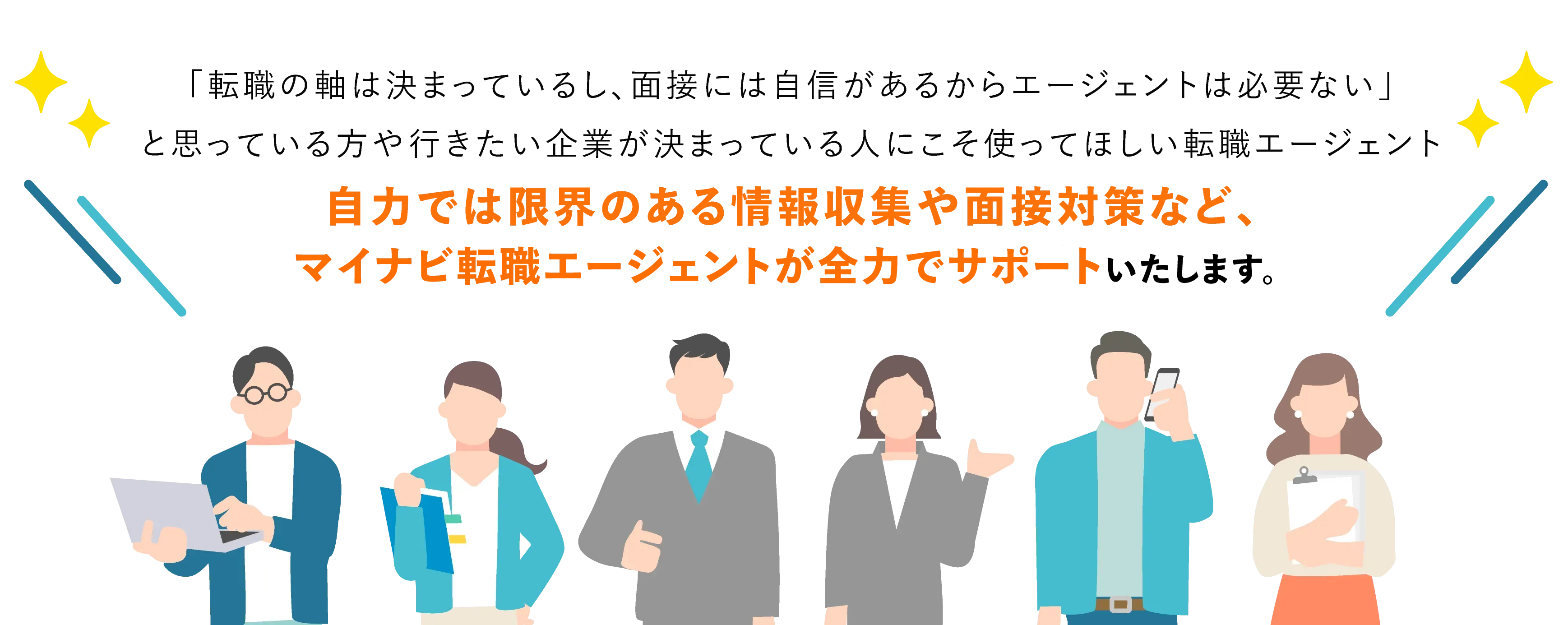 「転職の軸は決まっているし、面接には自信があるからエージェントは必要ない」と思っている方や行きたい企業が決まっている人にこそ使ってほしい転職エージェント。自力では限界のある情報収集や面接対策など、マイナビ転職エージェントが全力でサポートいたします。