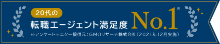 20代の転職エージェント満足度 No.1 ※アンケートモニター提供元:GMOリサーチ株式会社(2021年12月実施)