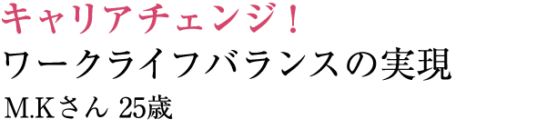 キャリアチェンジ！ワークライフバランスの実現 M.Kさん 25歳