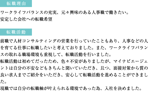 転職理由：ワークライフバランスの充実、元々興味のある人事職で働きたい。　転職活動：前職で人材コンサルティングの営業を行っていたこともあり、人事などの人を育てる仕事に転職したいと考えておりました。また、ワークライフバランスの取れる職場環境も重視して、転職活動を行いました。 現職では自分の転職軸が叶えられる環境であった為、入社を決めました