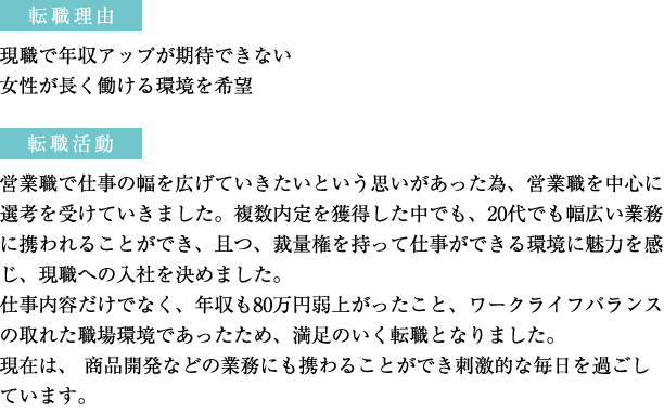 転職理由：現職で年収アップが期待できない。女性が長く働ける環境を希望　転職活動：営業職で仕事の幅を広げていきたいという思いがあった為、営業職を中心に選考を受けていきました。複数内定を獲得した中でも、20代でも幅広い業務に携われることができ、且つ、裁量権を持って仕事ができる環境に魅力を感じ、現職への入社を決めました。仕事内容だけでなく、年収も80万円弱上がったこと、ワークライフバランスの取れた職場環境であったため、満足のいく転職となりました。現在は、 商品開発などの業務にも携わることができ刺激的な毎日を過ごしています。